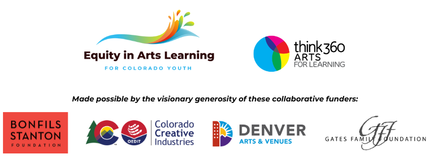 Youth Programs Sponsor: Equity in Arts Learning logo which includes Think360Arts, Made Possible by visionary gernorosity of these collaborative funders: Bonfsils Stanton Foundation, Colorado Creative Industries, Denver Arts & venues, and Gates Family Foundation